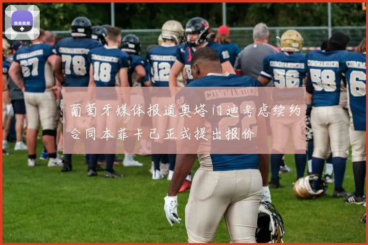 葡萄牙媒体报道奥塔门迪考虑续约合同本菲卡已正式提出报价