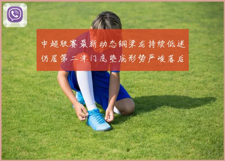 中超联赛最新动态铜梁龙持续低迷仍居第二津门虎垫底形势严峻落后安全区九分