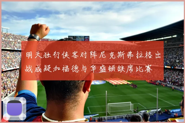 明天独行侠客对阵尼克斯弗拉格出战成疑加福德与华盛顿缺席比赛