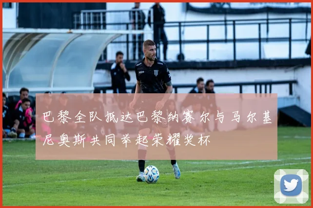 巴黎全队抵达巴黎纳赛尔与马尔基尼奥斯共同举起荣耀奖杯