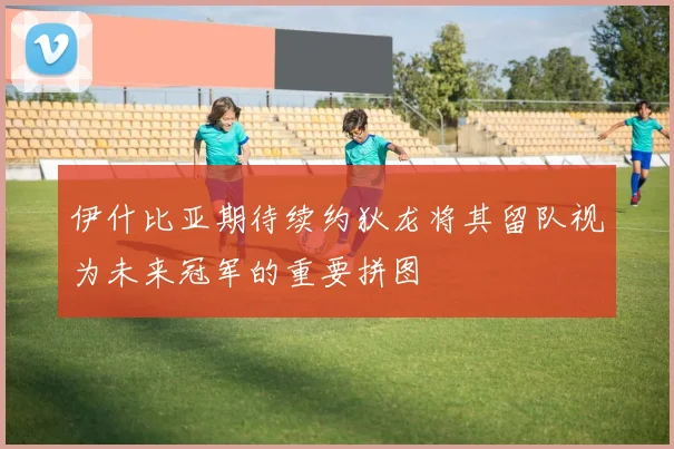 伊什比亚期待续约狄龙将其留队视为未来冠军的重要拼图