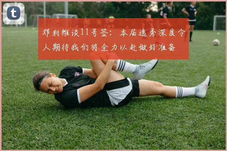邓利维谈11号签：本届选秀深度令人期待我们将全力以赴做好准备