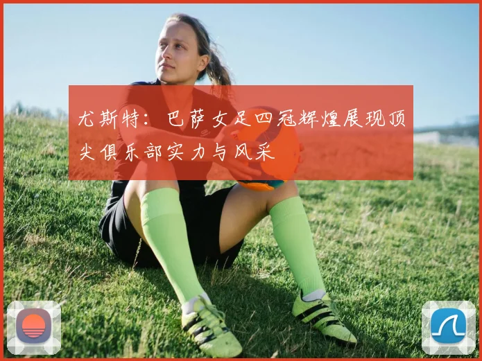 尤斯特：巴萨女足四冠辉煌展现顶尖俱乐部实力与风采