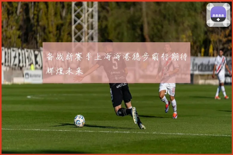 备战新赛季上海海港稳步前行期待辉煌未来