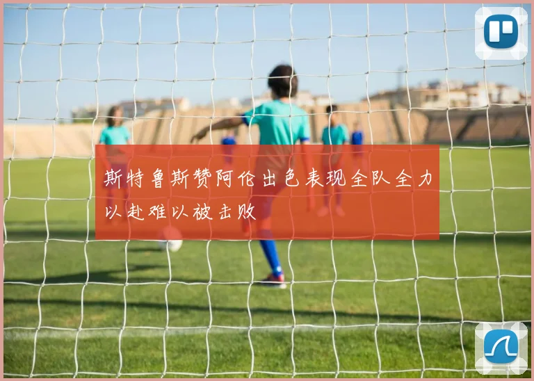 斯特鲁斯赞阿伦出色表现全队全力以赴难以被击败